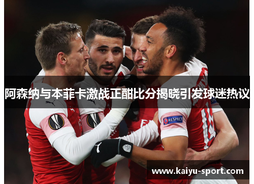 阿森纳与本菲卡激战正酣比分揭晓引发球迷热议